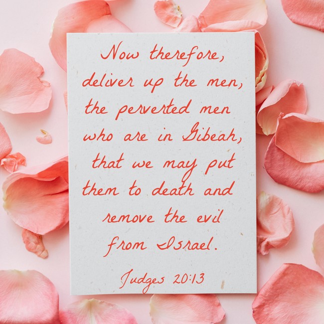 Now therefore, deliver up the men, the perverted men who are in Gibeah, that we may put them to death and remove the evil from Israel. - Judges 20:13