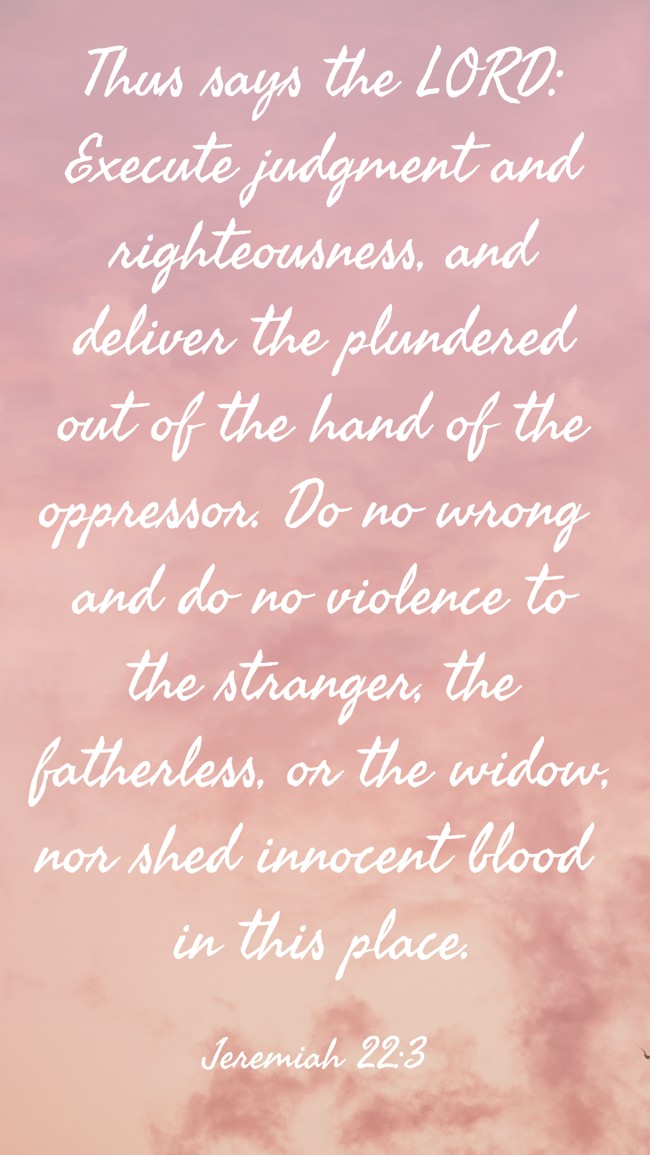 Thus says the LORD: Execute judgment and righteousness, and deliver the plundered out of the hand of the oppressor. Do no wrong and do no violence to the stranger, the fatherless, or the widow, nor shed innocent blood in this place. - Jeremiah 22:3
