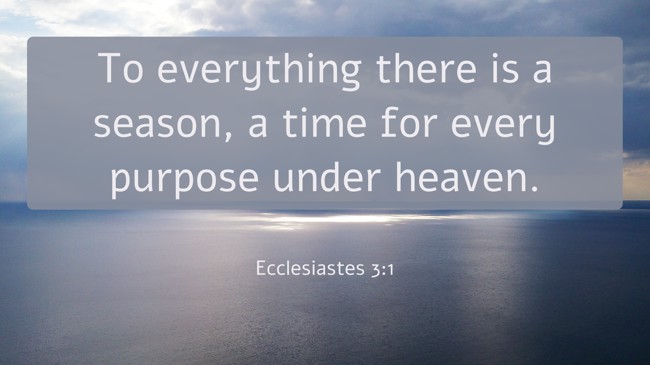 To everything there is a season, a time for every purpose under heaven. - Ecclesiastes 3:1