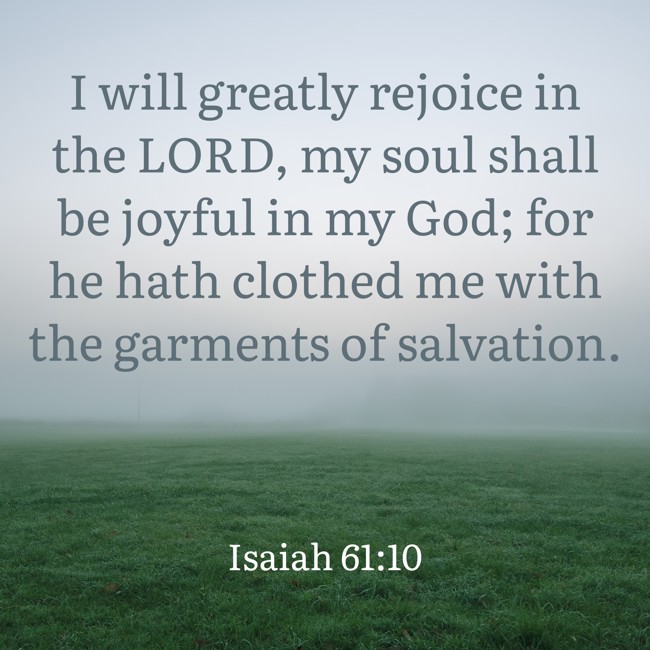 I will greatly rejoice in the LORD, my soul shall be joyful in my God; for he hath clothed me with the garments of salvation. - Isaiah 61:10