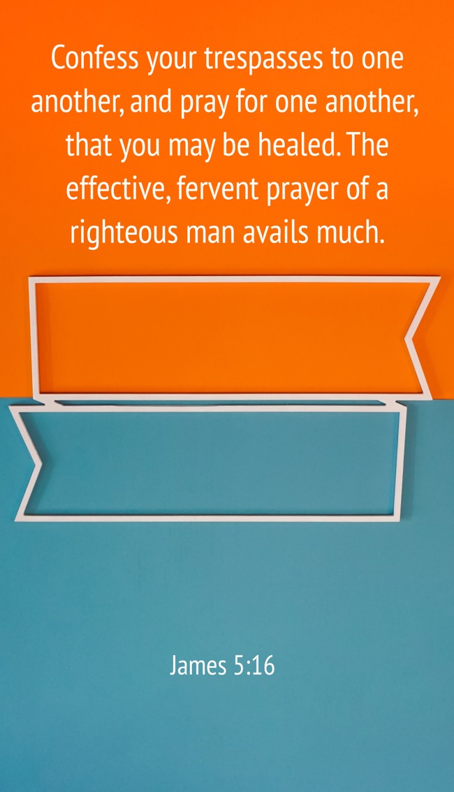Confess your trespasses to one another, and pray for one another, that you may be healed. The effective, fervent prayer of a righteous man avails much. - James 5:16