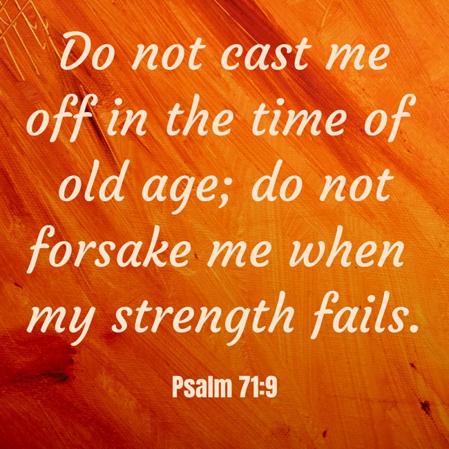 Do not cast me off in the time of old age; do not forsake me when my strength fails. - Psalm 71:9