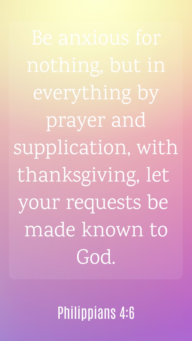 Be anxious for nothing, but in everything by prayer and supplication, with thanksgiving, let your requests be made known to God. - Philippians 4:6