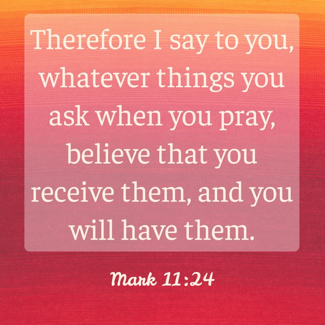 Therefore I say to you, whatever things you ask when you pray, believe that you receive them, and you will have them. - Mark 11:24