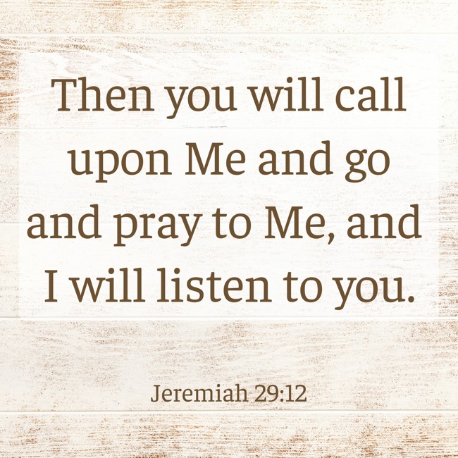 Then you will call upon Me and go and pray to Me, and I will listen to you. - Jeremiah 29:12