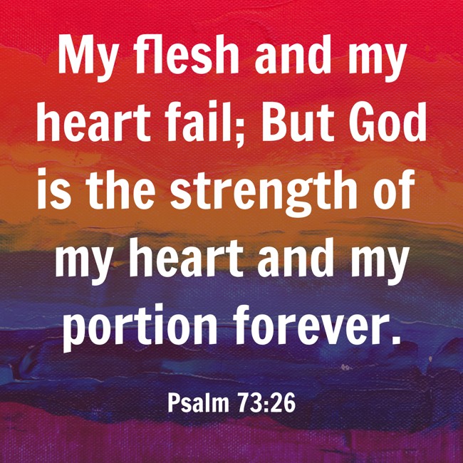 My flesh and my heart fail; But God is the strength of my heart and my portion forever. - Psalm 73:26