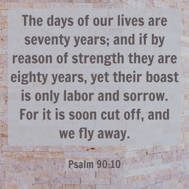  The days of our lives are seventy years; and if by reason of strength they are eighty years, yet their boast is only labor and sorrow. For it is soon cut off, and we fly away.   - Psalm 90:10 