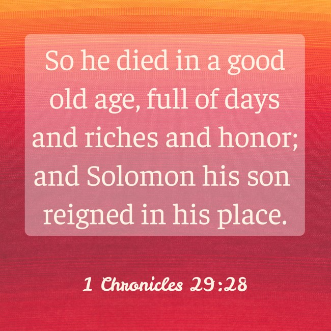  So he died in a good old age, full of days and riches and honor; and Solomon his son reigned in his place.   - 1 Chronicles 29:28 