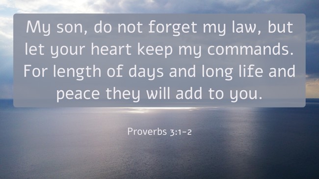  My son, do not forget my law, but let your heart keep my commands. For length of days and long life and peace they will add to you.   - Proverbs 3:1-2 
