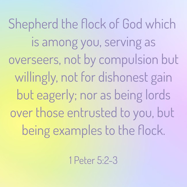  Shepherd the flock of God which is among you, serving as overseers, not by compulsion but willingly, not for dishonest gain but eagerly; nor as being lords over those entrusted to you, but being examples to the flock.   - 1 Peter 5:2-3 