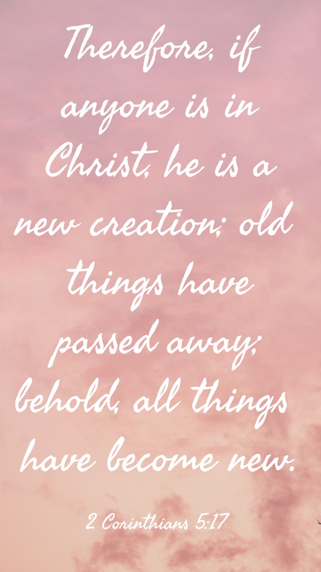  Therefore, if anyone is in Christ, he is a new creation; old things have passed away; behold, all things have become new.   - 2 Corinthians 5:17 