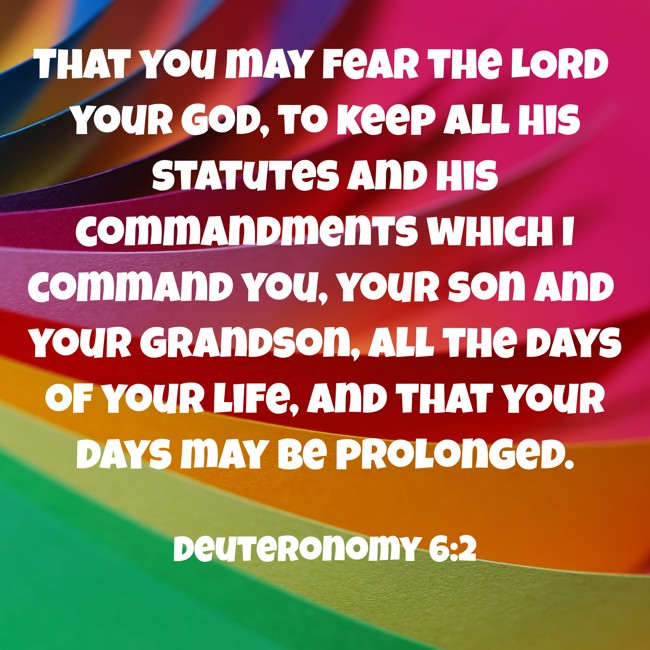  That you may fear the LORD your God, to keep all His statutes and His commandments which I command you, your son and your grandson, all the days of your life, and that your days may be prolonged.   - Deuteronomy 6:2 