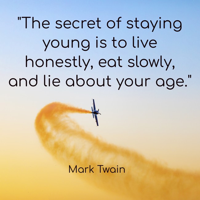  The secret of staying young is to live honestly, eat slowly, and lie about your age.   - Mark Twain 