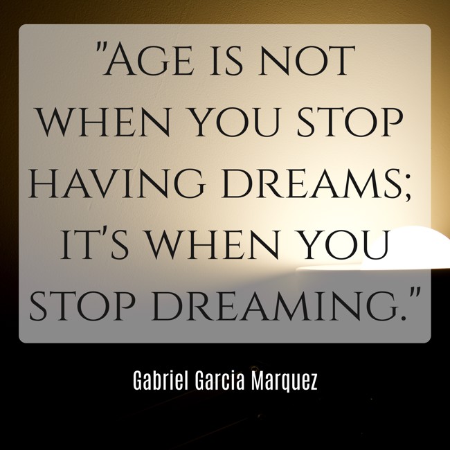  Age is not when you stop having dreams; it's when you stop dreaming.   - Gabriel Garcia Marquez 