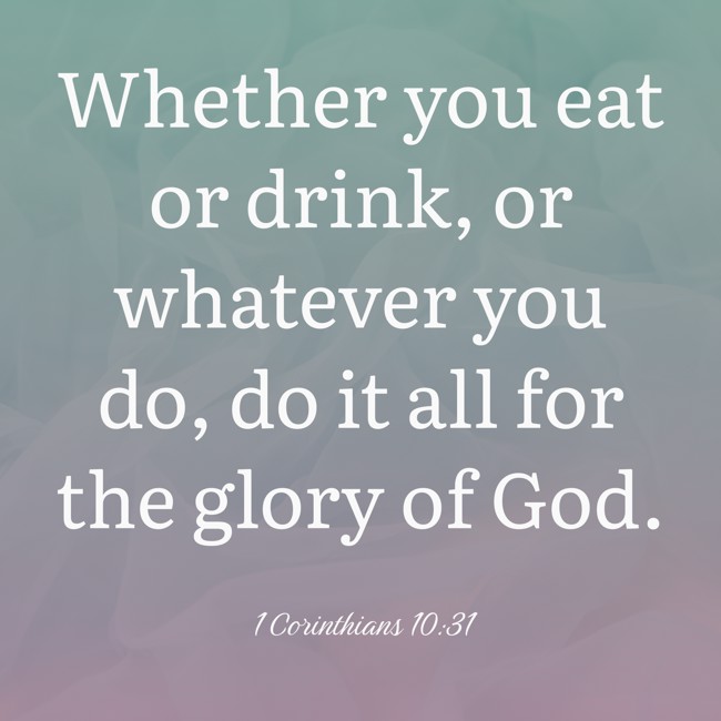 Whether you eat or drink, or whatever you do, do it all for the glory of God. - 1 Corinthians 10:31