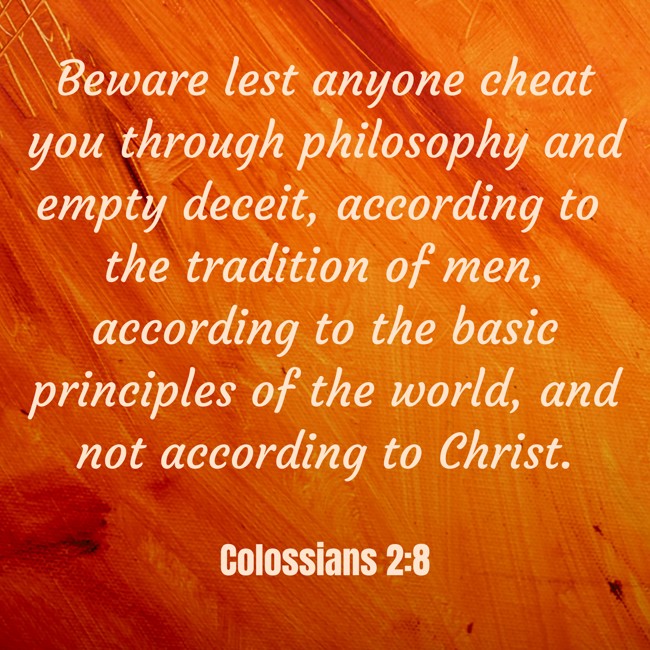Beware lest anyone cheat you through philosophy and empty deceit, according to the tradition of men, according to the basic principles of the world, and not according to Christ. - Colossians 2:8