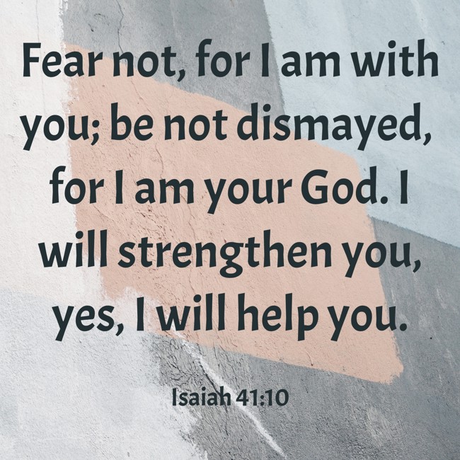 Fear not, for I am with you; be not dismayed, for I am your God. I will strengthen you, yes, I will help you. - Isaiah 41:10