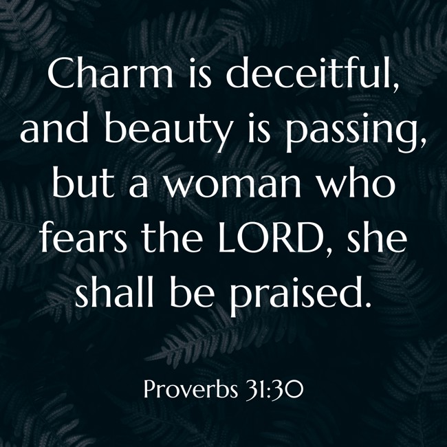 Charm is deceitful, and beauty is passing, but a woman who fears the LORD, she shall be praised. - Proverbs 31:30