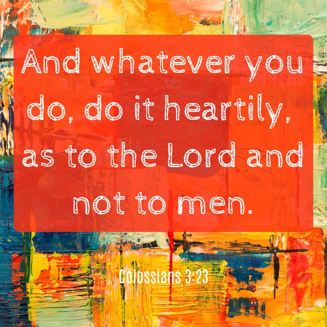 And whatever you do, do it heartily, as to the Lord and not to men. - Colossians 3:23