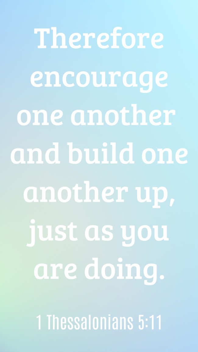 Therefore encourage one another and build one another up, just as you are doing. - 1 Thessalonians 5:11