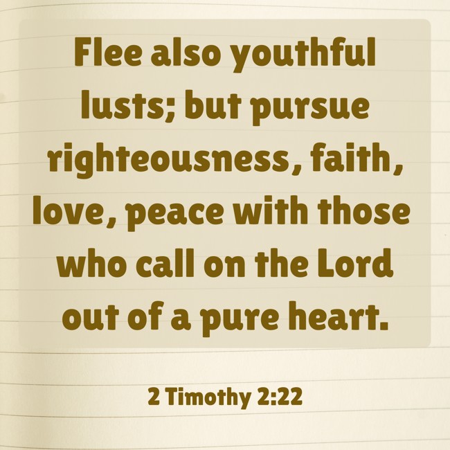 Flee also youthful lusts; but pursue righteousness, faith, love, peace with those who call on the Lord out of a pure heart. - 2 Timothy 2:22