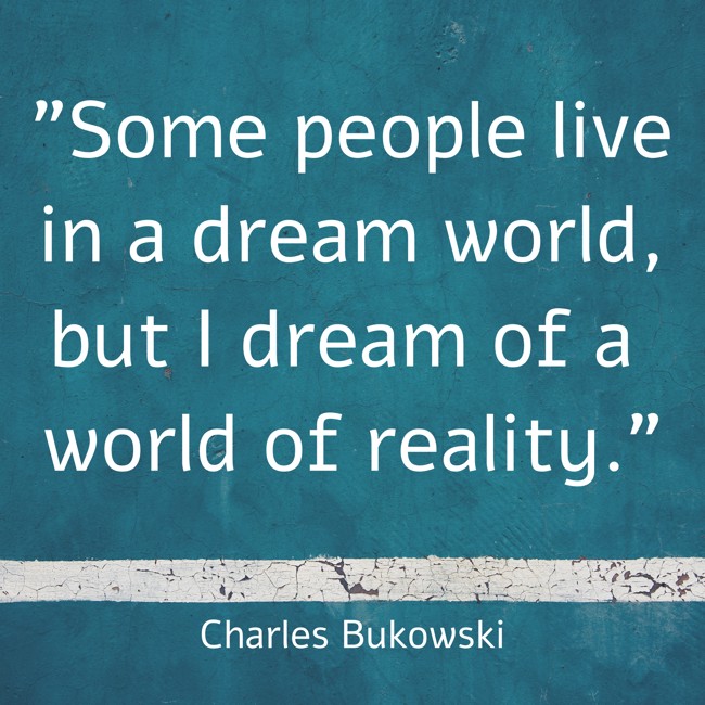 Some people live in a dream world, but I dream of a world of reality. - Charles Bukowski