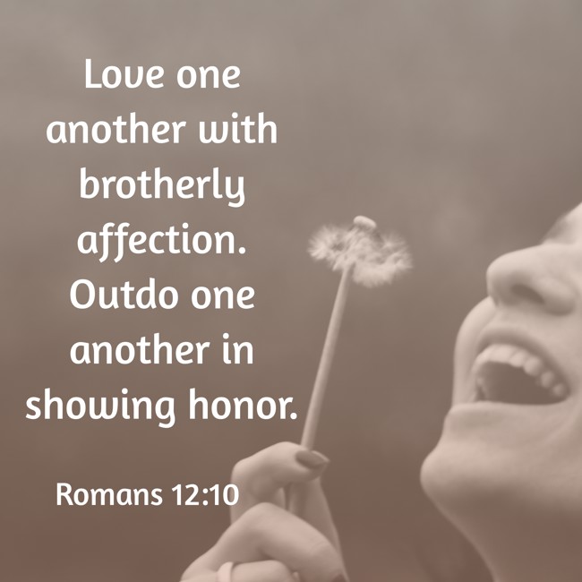 Love one another with brotherly affection. Outdo one another in showing honor. - Romans 12:10