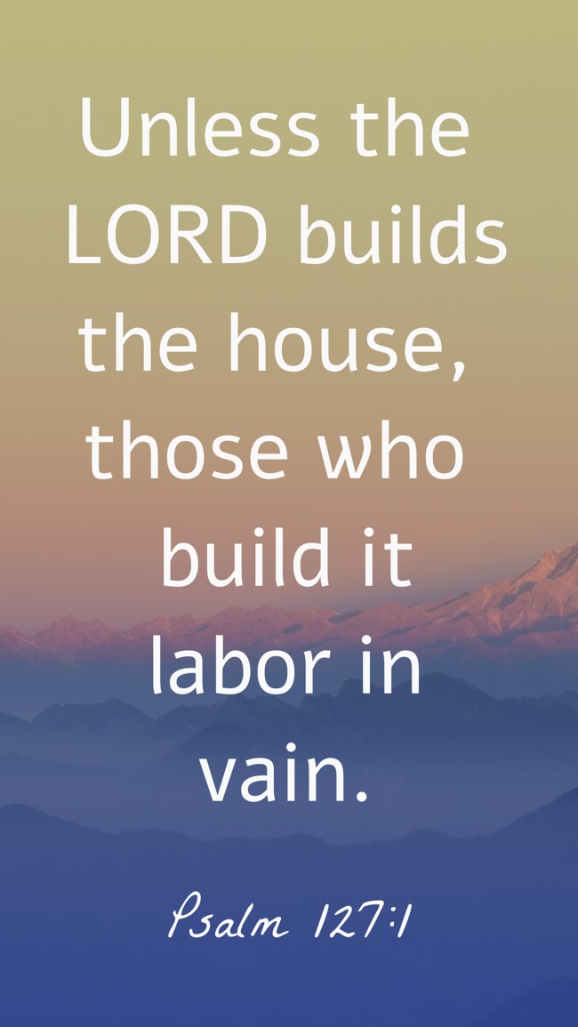 Unless the LORD builds the house, those who build it labor in vain. - Psalm 127:1