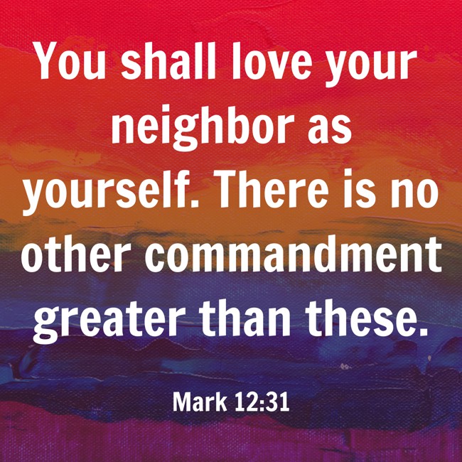 You shall love your neighbor as yourself. There is no other commandment greater than these. - Mark 12:31