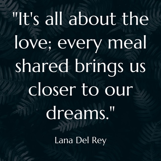 It's all about the love; every meal shared brings us closer to our dreams. - Lana Del Rey