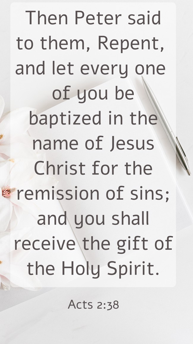 Then Peter said to them, Repent, and let every one of you be baptized in the name of Jesus Christ for the remission of sins; and you shall receive the gift of the Holy Spirit. - Acts 2:38