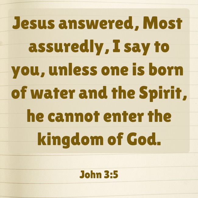 Jesus answered, Most assuredly, I say to you, unless one is born of water and the Spirit, he cannot enter the kingdom of God. - John 3:5