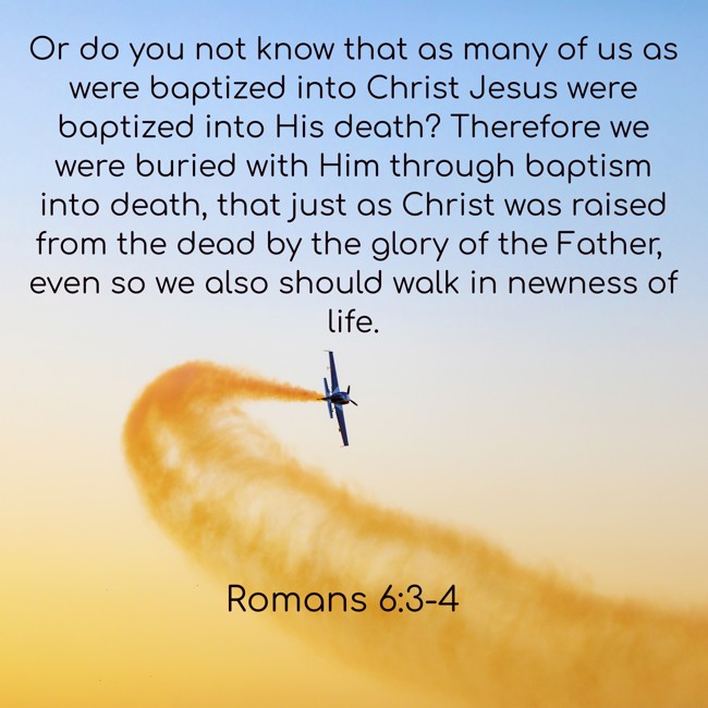 Or do you not know that as many of us as were baptized into Christ Jesus were baptized into His death? Therefore we were buried with Him through baptism into death, that just as Christ was raised from the dead by the glory of the Father, even so we also should walk in newness of life. - Romans 6:3-4