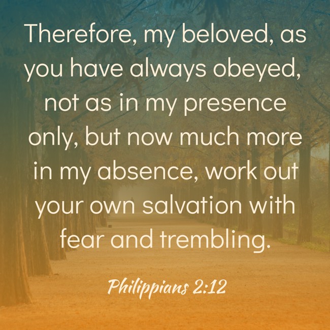 Therefore, my beloved, as you have always obeyed, not as in my presence only, but now much more in my absence, work out your own salvation with fear and trembling. - Philippians 2:12