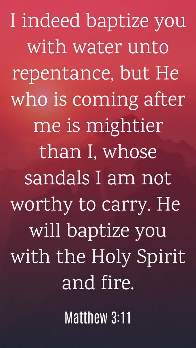 I indeed baptize you with water unto repentance, but He who is coming after me is mightier than I, whose sandals I am not worthy to carry. He will baptize you with the Holy Spirit and fire. - Matthew 3:11