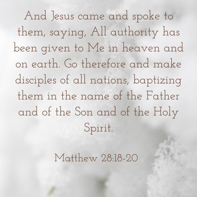 And Jesus came and spoke to them, saying, All authority has been given to Me in heaven and on earth. Go therefore and make disciples of all nations, baptizing them in the name of the Father and of the Son and of the Holy Spirit. - Matthew 28:18-20
