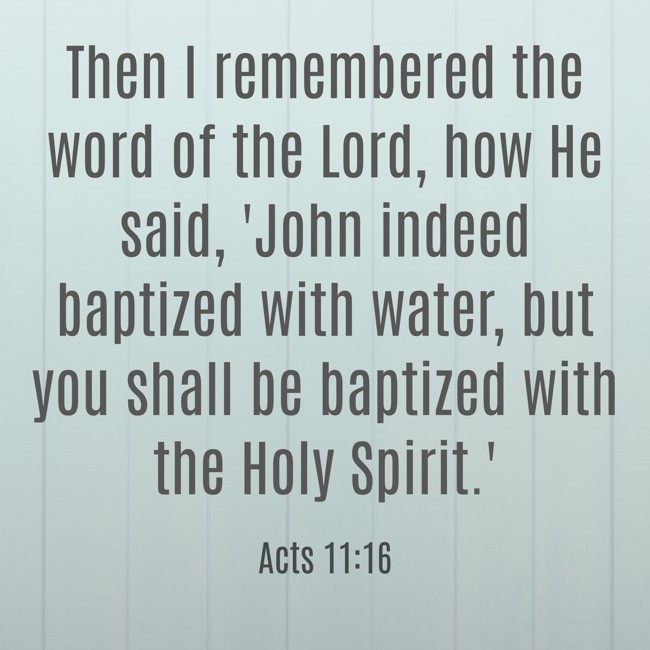 Then I remembered the word of the Lord, how He said, 'John indeed baptized with water, but you shall be baptized with the Holy Spirit.' - Acts 11:16