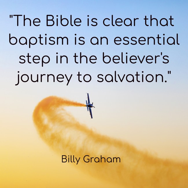 The Bible is clear that baptism is an essential step in the believer's journey to salvation. - Billy Graham