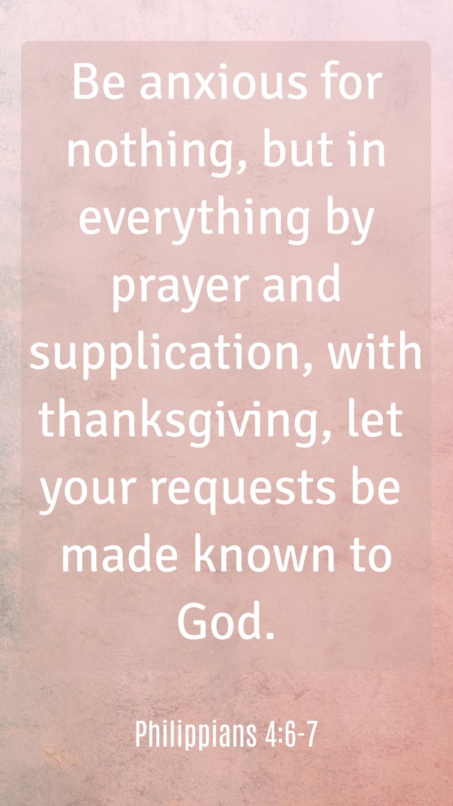 Be anxious for nothing, but in everything by prayer and supplication, with thanksgiving, let your requests be made known to God. - Philippians 4:6-7