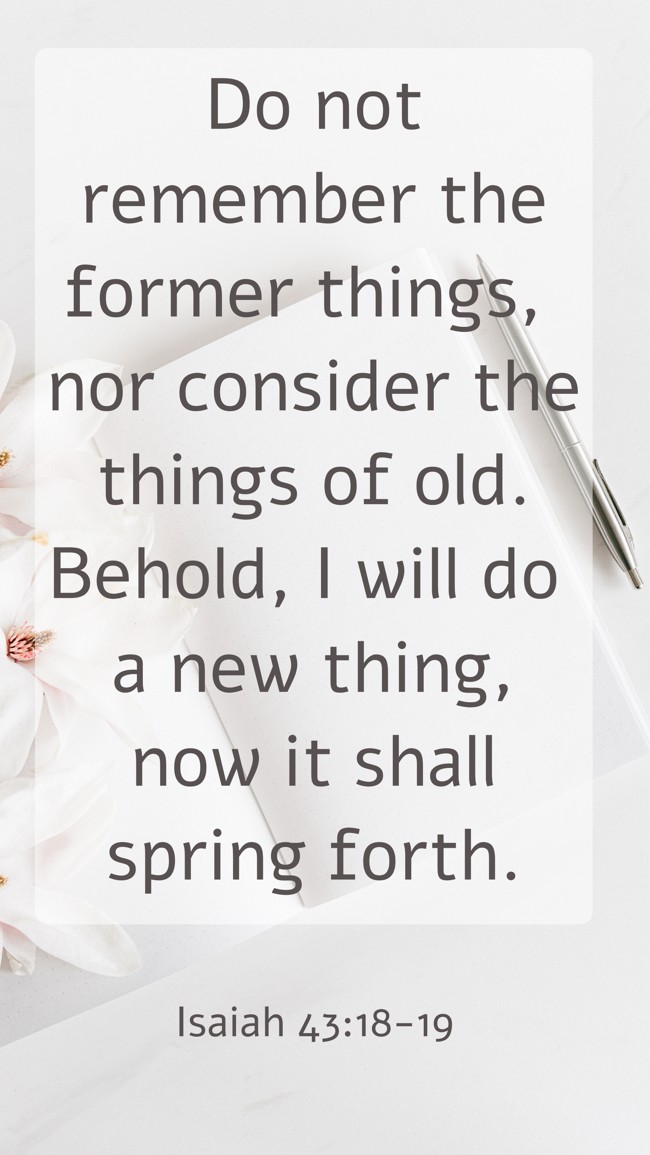Do not remember the former things, nor consider the things of old. Behold, I will do a new thing, now it shall spring forth. - Isaiah 43:18-19