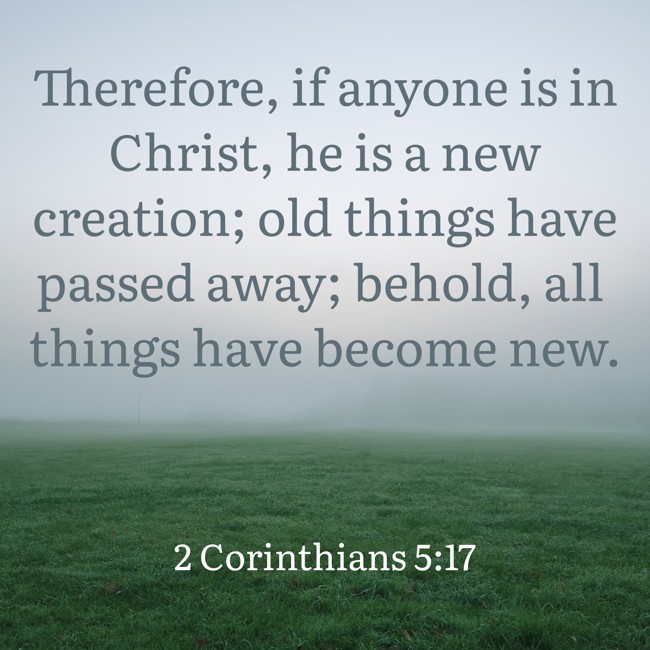 Therefore, if anyone is in Christ, he is a new creation; old things have passed away; behold, all things have become new. - 2 Corinthians 5:17