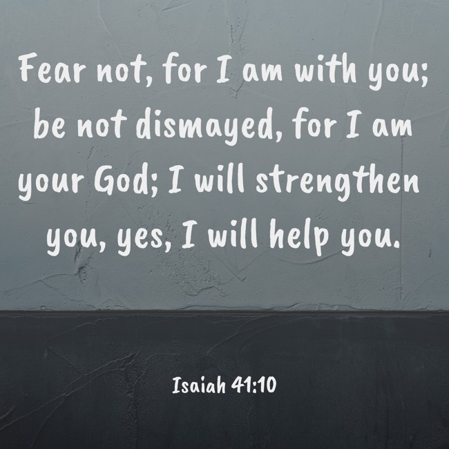 Fear not, for I am with you; be not dismayed, for I am your God; I will strengthen you, yes, I will help you. - Isaiah 41:10