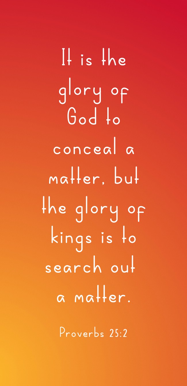 It is the glory of God to conceal a matter, but the glory of kings is to search out a matter. - Proverbs 25:2