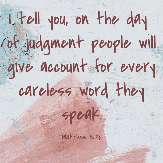 I tell you, on the day of judgment people will give account for every careless word they speak. - Matthew 12:36