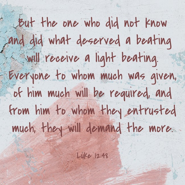 But the one who did not know and did what deserved a beating will receive a light beating. Everyone to whom much was given, of him much will be required, and from him to whom they entrusted much, they will demand the more. - Luke 12:48