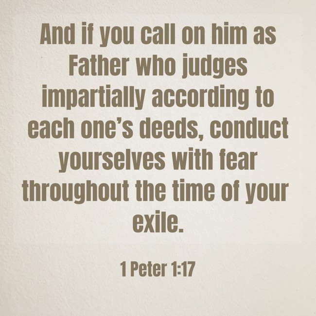 And if you call on him as Father who judges impartially according to each one’s deeds, conduct yourselves with fear throughout the time of your exile. - 1 Peter 1:17