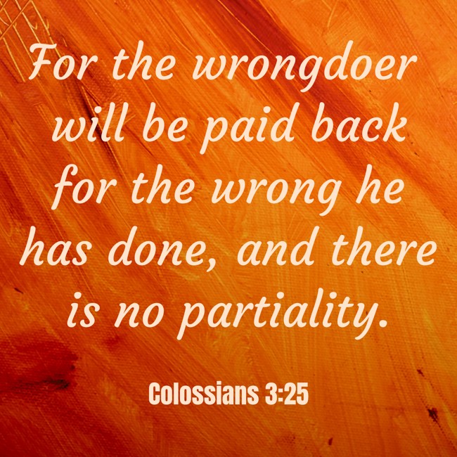 For the wrongdoer will be paid back for the wrong he has done, and there is no partiality. - Colossians 3:25