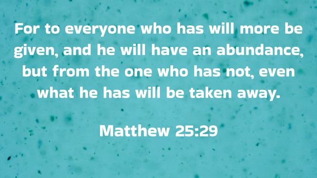For to everyone who has will more be given, and he will have an abundance, but from the one who has not, even what he has will be taken away. - Matthew 25:29