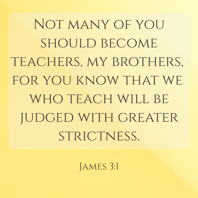 Not many of you should become teachers, my brothers, for you know that we who teach will be judged with greater strictness. - James 3:1
