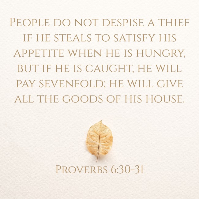 People do not despise a thief if he steals to satisfy his appetite when he is hungry, but if he is caught, he will pay sevenfold; he will give all the goods of his house. - Proverbs 6:30-31